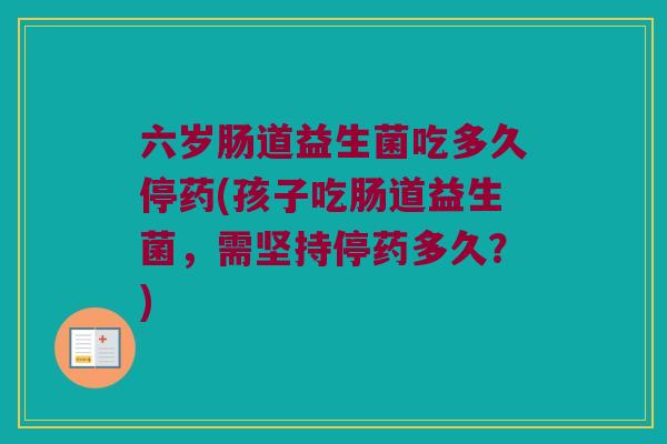 六岁肠道益生菌吃多久停药(孩子吃肠道益生菌，需坚持停药多久？)