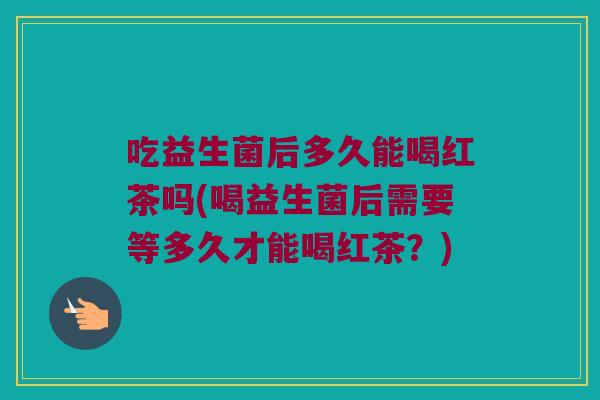 吃益生菌后多久能喝红茶吗(喝益生菌后需要等多久才能喝红茶？)