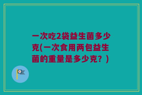 一次吃2袋益生菌多少克(一次食用两包益生菌的重量是多少克？)