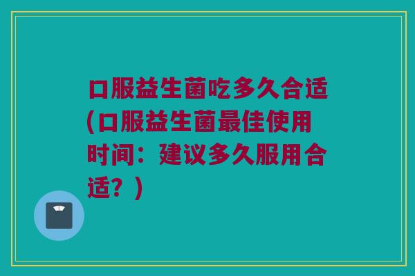 口服益生菌吃多久合适(口服益生菌最佳使用时间：建议多久服用合适？)
