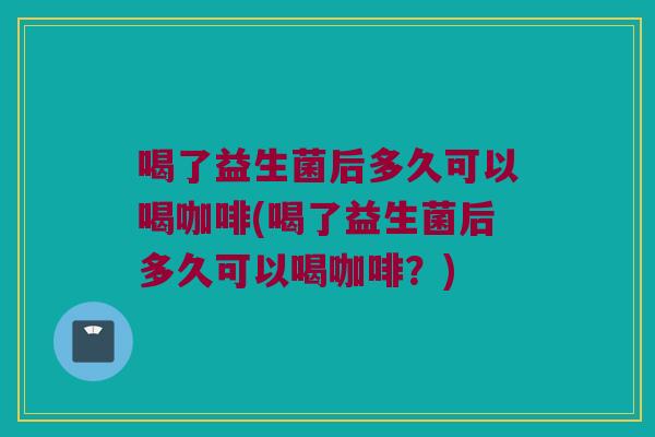 喝了益生菌后多久可以喝咖啡(喝了益生菌后多久可以喝咖啡？)