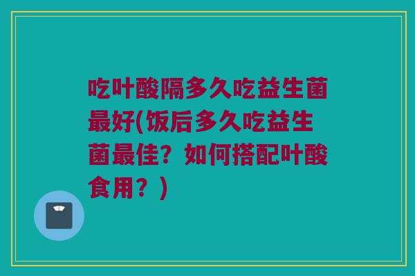 吃叶酸隔多久吃益生菌最好(饭后多久吃益生菌最佳？如何搭配叶酸食用？)