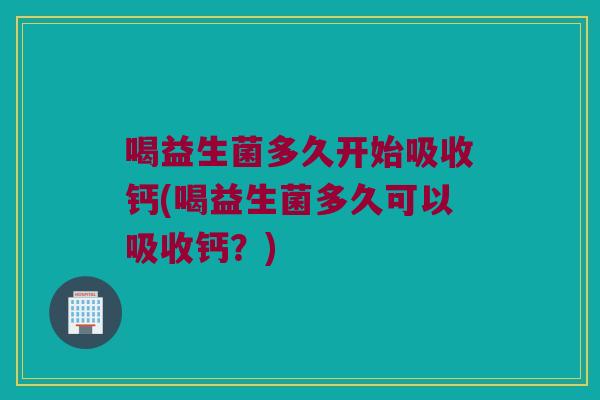 喝益生菌多久开始吸收钙(喝益生菌多久可以吸收钙？)