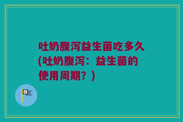 吐奶腹泻益生菌吃多久(吐奶腹泻：益生菌的使用周期？)