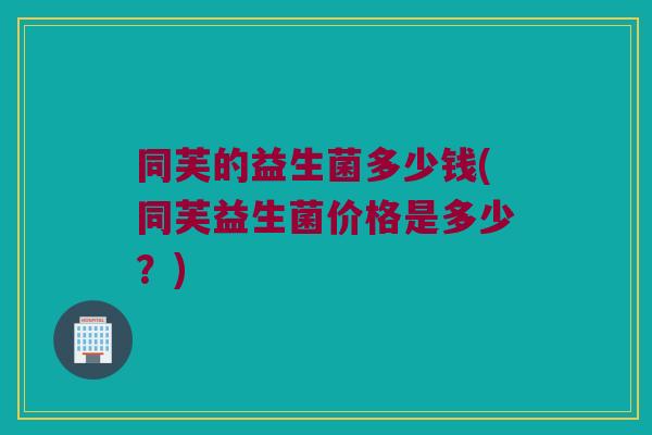 同芙的益生菌多少钱(同芙益生菌价格是多少？)