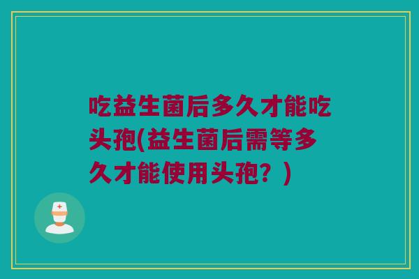吃益生菌后多久才能吃头孢(益生菌后需等多久才能使用头孢？)