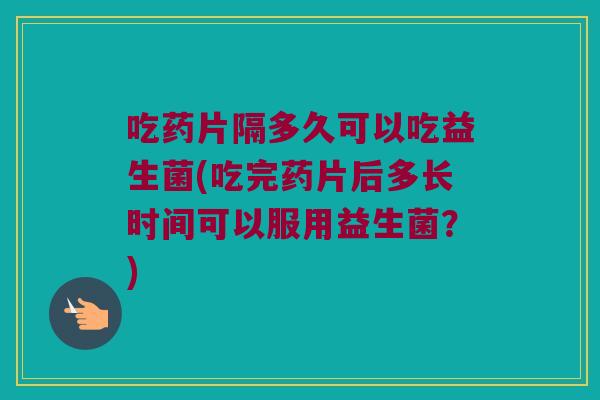 吃药片隔多久可以吃益生菌(吃完药片后多长时间可以服用益生菌？)
