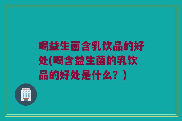 喝益生菌含乳饮品的好处(喝含益生菌的乳饮品的好处是什么？)