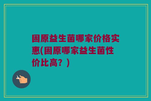 固原益生菌哪家价格实惠(固原哪家益生菌性价比高？)
