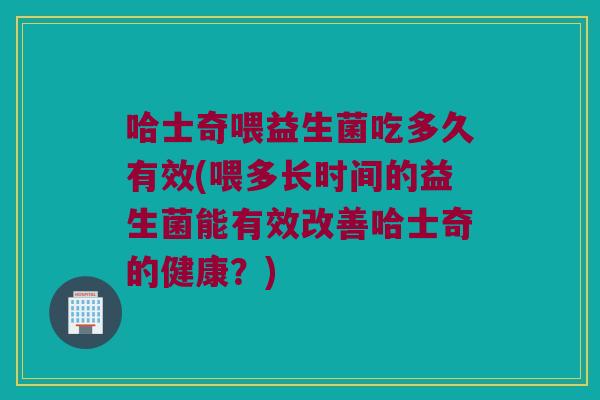 哈士奇喂益生菌吃多久有效(喂多长时间的益生菌能有效改善哈士奇的健康？)