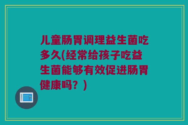 儿童肠胃调理益生菌吃多久(经常给孩子吃益生菌能够有效促进肠胃健康吗？)