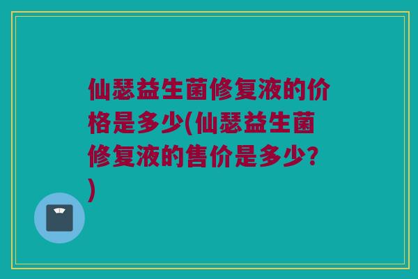 仙瑟益生菌修复液的价格是多少(仙瑟益生菌修复液的售价是多少？)