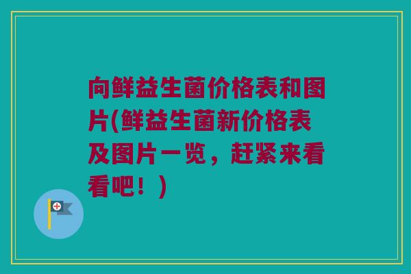 向鲜益生菌价格表和图片(鲜益生菌新价格表及图片一览，赶紧来看看吧！)