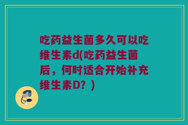 吃药益生菌多久可以吃维生素d(吃药益生菌后，何时适合开始补充维生素D？)