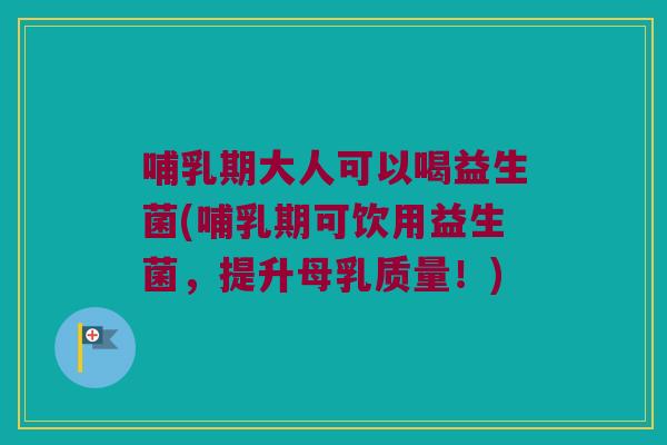 哺乳期大人可以喝益生菌(哺乳期可饮用益生菌，提升母乳质量！)