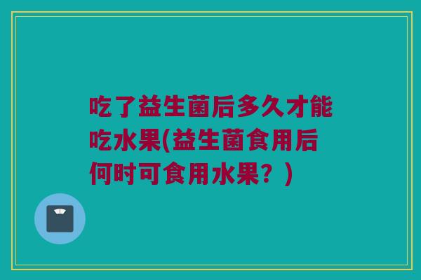 吃了益生菌后多久才能吃水果(益生菌食用后何时可食用水果？)