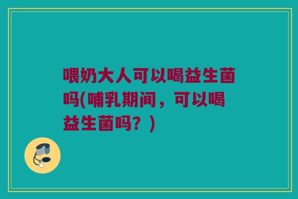 喂奶大人可以喝益生菌吗(哺乳期间，可以喝益生菌吗？)