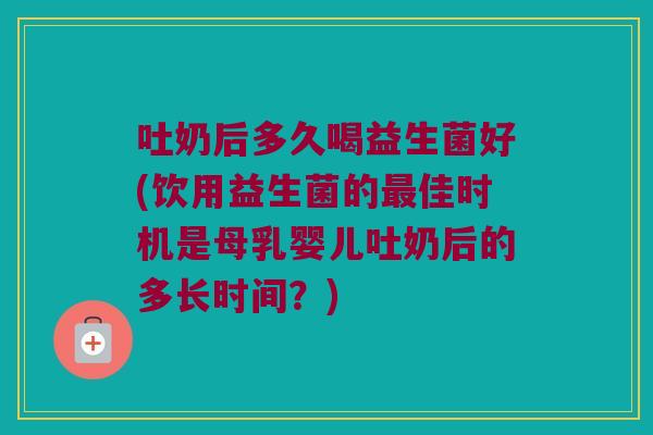 吐奶后多久喝益生菌好(饮用益生菌的最佳时机是母乳婴儿吐奶后的多长时间？)