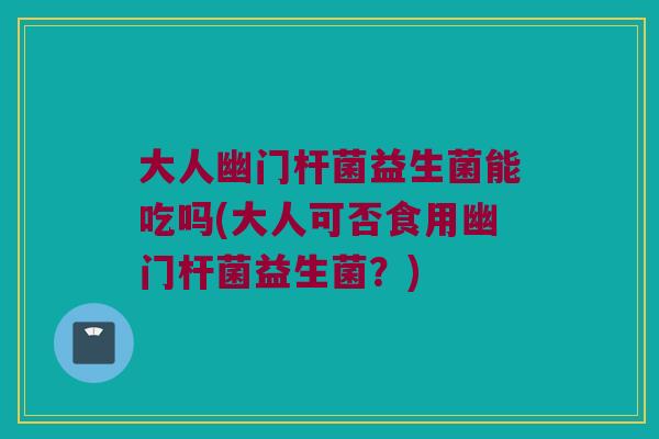 大人幽门杆菌益生菌能吃吗(大人可否食用幽门杆菌益生菌?) 大人幽门杆菌益生菌能吃吗(大人可否食用幽门杆菌益生菌?)