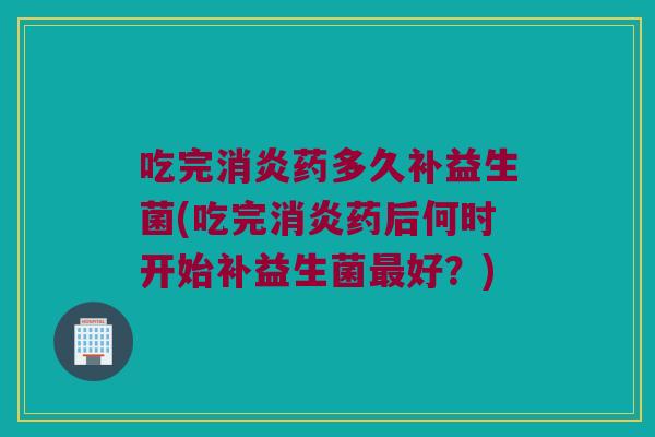 吃完消炎药多久补益生菌(吃完消炎药后何时开始补益生菌最好？)