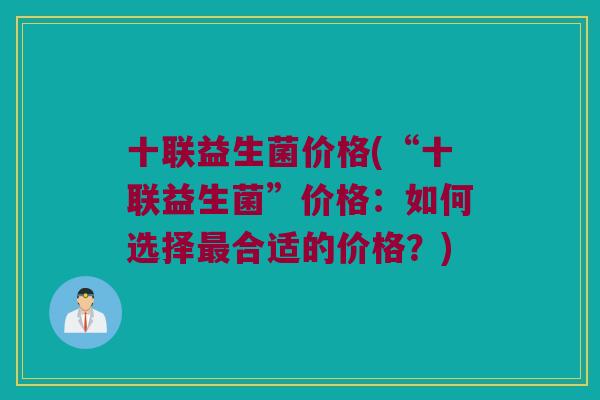 十联益生菌价格(“十联益生菌”价格：如何选择最合适的价格？)