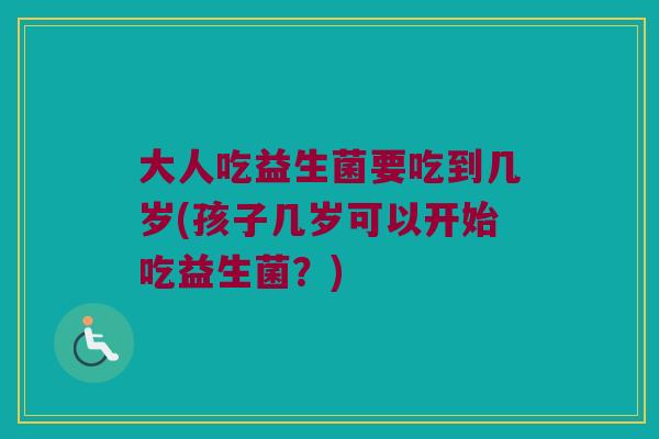 大人吃益生菌要吃到几岁(孩子几岁可以开始吃益生菌？)