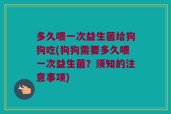 多久喂一次益生菌给狗狗吃(狗狗需要多久喂一次益生菌？须知的注意事项)