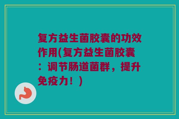 复方益生菌胶囊的功效作用(复方益生菌胶囊：调节肠道菌群，提升免疫力！)