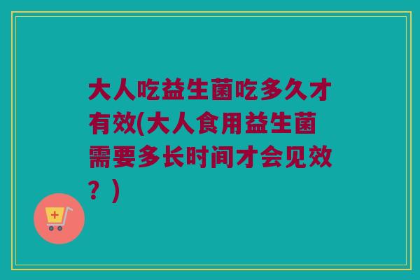 大人吃益生菌吃多久才有效(大人食用益生菌需要多长时间才会见效？)