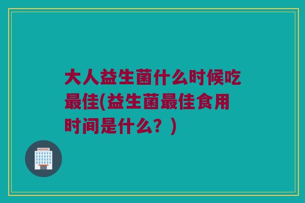 大人益生菌什么时候吃最佳(益生菌最佳食用时间是什么？)