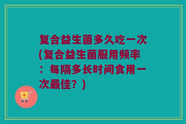 复合益生菌多久吃一次(复合益生菌服用频率：每隔多长时间食用一次最佳？)