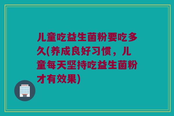 儿童吃益生菌粉要吃多久(养成良好习惯，儿童每天坚持吃益生菌粉才有效果)