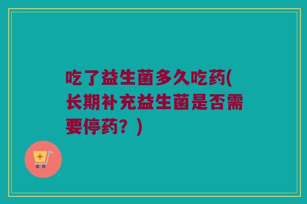 吃了益生菌多久吃药(长期补充益生菌是否需要停药？)