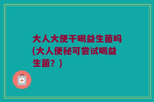 大人大便干喝益生菌吗(大人便秘可尝试喝益生菌？)