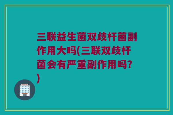 三联益生菌双歧杆菌副作用大吗(三联双歧杆菌会有严重副作用吗？)