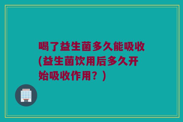 喝了益生菌多久能吸收(益生菌饮用后多久开始吸收作用？)