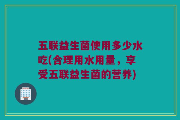 五联益生菌使用多少水吃(合理用水用量，享受五联益生菌的营养)