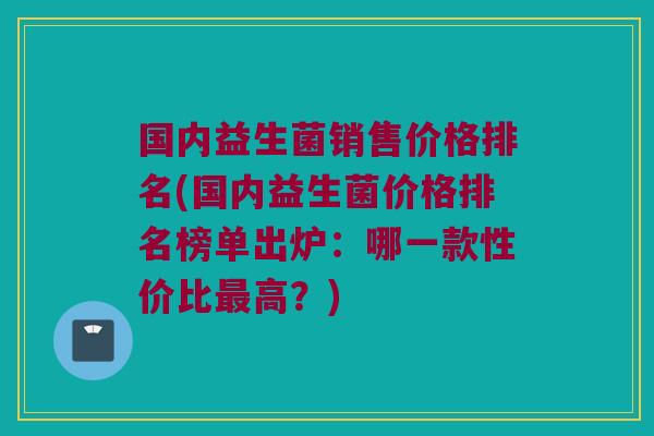 国内益生菌销售价格排名(国内益生菌价格排名榜单出炉：哪一款性价比高？)