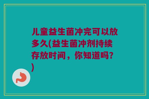 儿童益生菌冲完可以放多久(益生菌冲剂持续存放时间，你知道吗？)