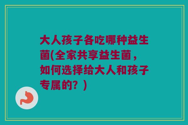 大人孩子各吃哪种益生菌(全家共享益生菌，如何选择给大人和孩子专属的？)