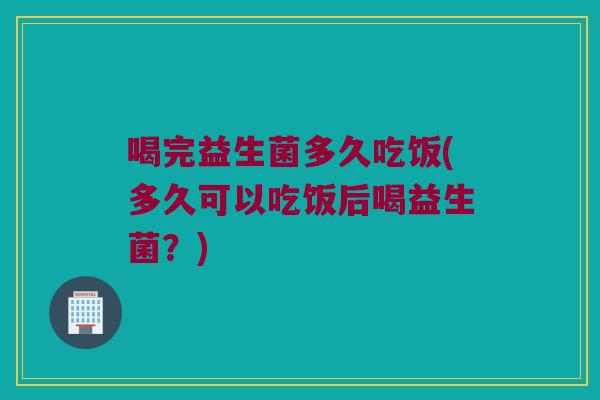 喝完益生菌多久吃饭(多久可以吃饭后喝益生菌？)