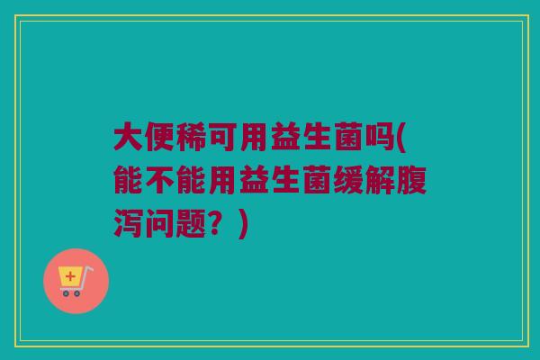 大便稀可用益生菌吗(能不能用益生菌缓解腹泻问题？)