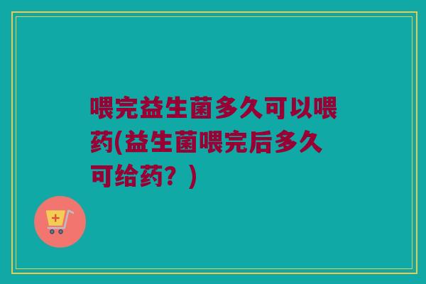 喂完益生菌多久可以喂药(益生菌喂完后多久可给药？)