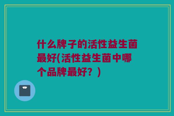 什么牌子的活性益生菌最好(活性益生菌中哪个品牌最好？)