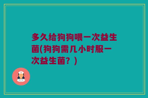 多久给狗狗喂一次益生菌(狗狗需几小时服一次益生菌？)