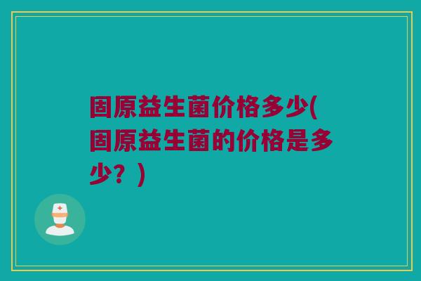 固原益生菌价格多少(固原益生菌的价格是多少？)