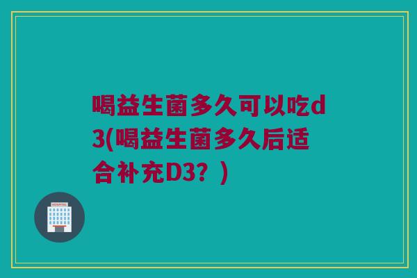 喝益生菌多久可以吃d3(喝益生菌多久后适合补充D3？)