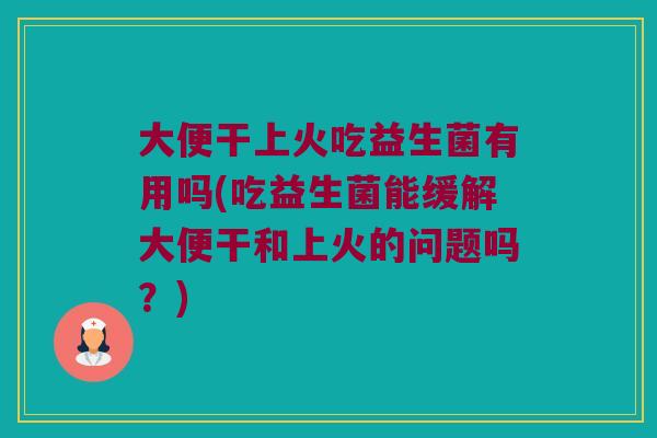 大便干上火吃益生菌有用吗(吃益生菌能缓解大便干和上火的问题吗？)