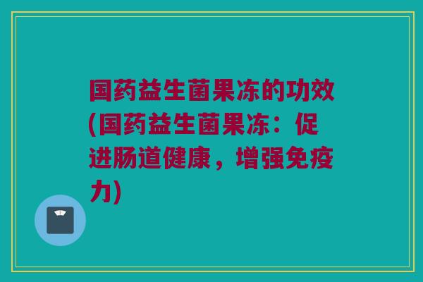 国药益生菌果冻的功效(国药益生菌果冻：促进肠道健康，增强免疫力)