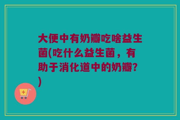 大便中有奶瓣吃啥益生菌(吃什么益生菌，有助于消化道中的奶瓣？)